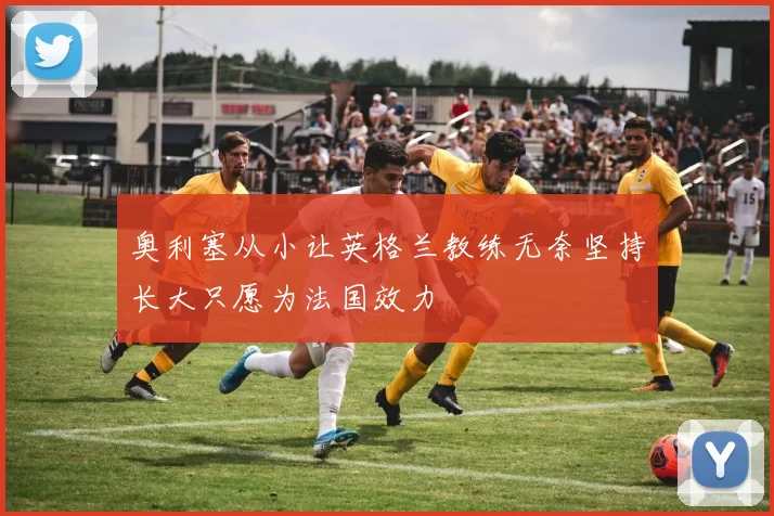 奥利塞从小让英格兰教练无奈坚持长大只愿为法国效力